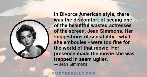 in Divorce American style, there was the discomfort of seeing one of the beautiful wasted actresses of the screen, Jean Simmons. Her suggestions of sensibility - what she embodies - were too fine for the world of that