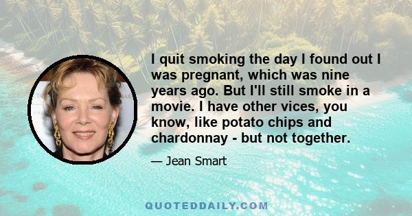 I quit smoking the day I found out I was pregnant, which was nine years ago. But I'll still smoke in a movie. I have other vices, you know, like potato chips and chardonnay - but not together.