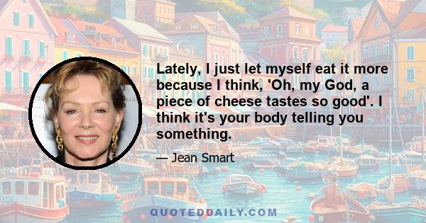 Lately, I just let myself eat it more because I think, 'Oh, my God, a piece of cheese tastes so good'. I think it's your body telling you something.