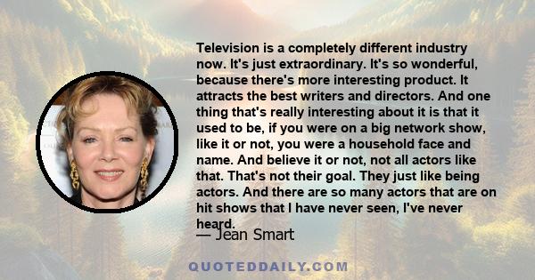 Television is a completely different industry now. It's just extraordinary. It's so wonderful, because there's more interesting product. It attracts the best writers and directors. And one thing that's really