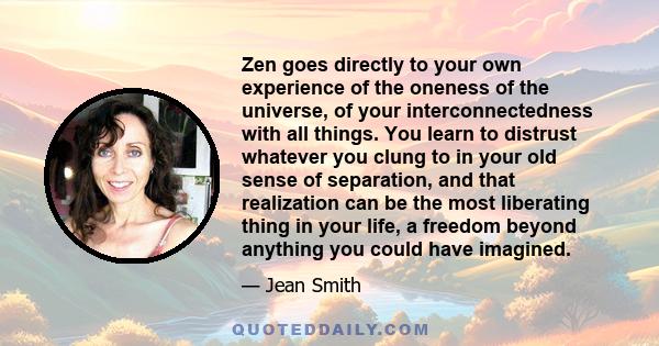 Zen goes directly to your own experience of the oneness of the universe, of your interconnectedness with all things. You learn to distrust whatever you clung to in your old sense of separation, and that realization can