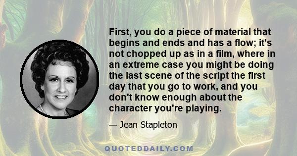 First, you do a piece of material that begins and ends and has a flow; it's not chopped up as in a film, where in an extreme case you might be doing the last scene of the script the first day that you go to work, and