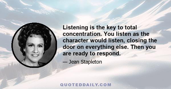 Listening is the key to total concentration. You listen as the character would listen, closing the door on everything else. Then you are ready to respond.