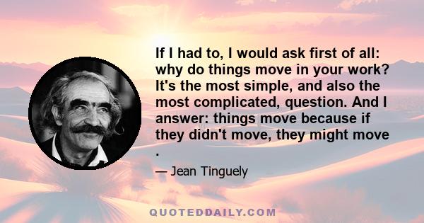 If I had to, I would ask first of all: why do things move in your work? It's the most simple, and also the most complicated, question. And I answer: things move because if they didn't move, they might move .