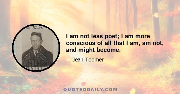 I am not less poet; I am more conscious of all that I am, am not, and might become.