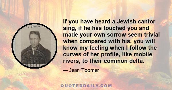 If you have heard a Jewish cantor sing, if he has touched you and made your own sorrow seem trivial when compared with his, you will know my feeling when I follow the curves of her profile, like mobile rivers, to their