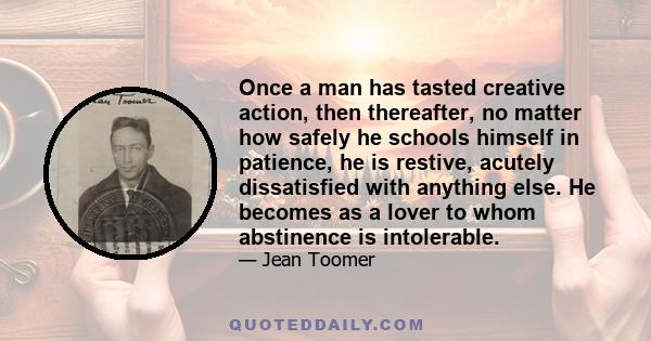 Once a man has tasted creative action, then thereafter, no matter how safely he schools himself in patience, he is restive, acutely dissatisfied with anything else. He becomes as a lover to whom abstinence is