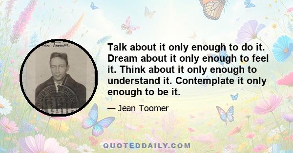 Talk about it only enough to do it. Dream about it only enough to feel it. Think about it only enough to understand it. Contemplate it only enough to be it.