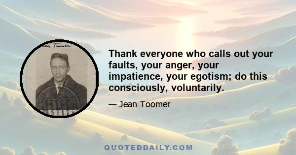 Thank everyone who calls out your faults, your anger, your impatience, your egotism; do this consciously, voluntarily.