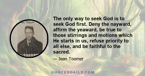 The only way to seek God is to seek God first. Deny the nayward, affirm the yeaward, be true to those stirrings and motions which He starts in us, refuse priority to all else, and be faithful to the sacred.