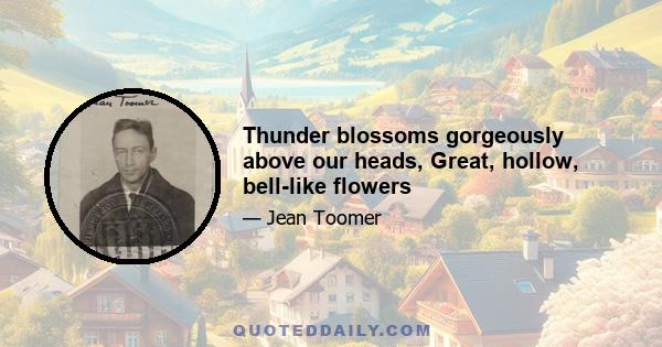 Thunder blossoms gorgeously above our heads, Great, hollow, bell-like flowers