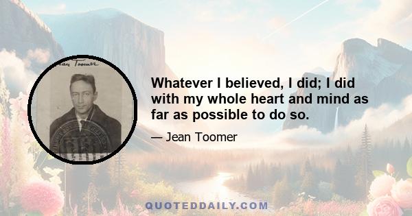 Whatever I believed, I did; I did with my whole heart and mind as far as possible to do so.