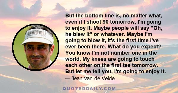 But the bottom line is, no matter what, even if I shoot 90 tomorrow, I'm going to enjoy it. Maybe people will say Oh, he blew it or whatever. Maybe I'm going to blow it, it's the first time I've ever been there. What do 