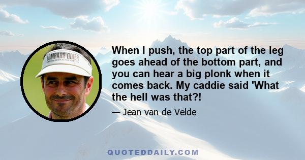 When I push, the top part of the leg goes ahead of the bottom part, and you can hear a big plonk when it comes back. My caddie said 'What the hell was that?!