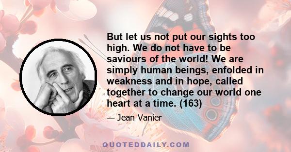 But let us not put our sights too high. We do not have to be saviours of the world! We are simply human beings, enfolded in weakness and in hope, called together to change our world one heart at a time. (163)