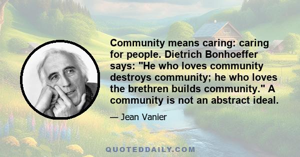 Community means caring: caring for people. Dietrich Bonhoeffer says: He who loves community destroys community; he who loves the brethren builds community. A community is not an abstract ideal.