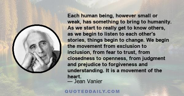 Each human being, however small or weak, has something to bring to humanity. As we start to really get to know others, as we begin to listen to each other's stories, things begin to change. We begin the movement from