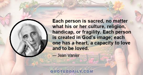 Each person is sacred, no matter what his or her culture, religion, handicap, or fragility. Each person is created in God’s image; each one has a heart, a capacity to love and to be loved.