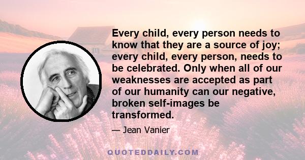 Every child, every person needs to know that they are a source of joy; every child, every person, needs to be celebrated. Only when all of our weaknesses are accepted as part of our humanity can our negative, broken