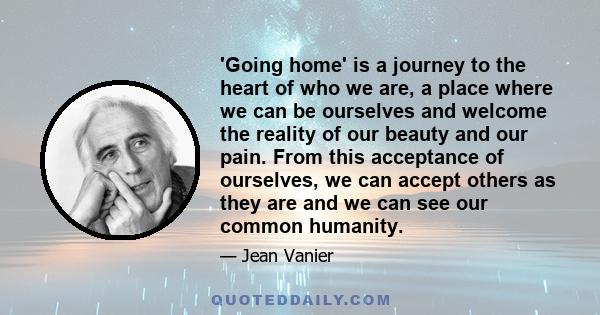 'Going home' is a journey to the heart of who we are, a place where we can be ourselves and welcome the reality of our beauty and our pain. From this acceptance of ourselves, we can accept others as they are and we can