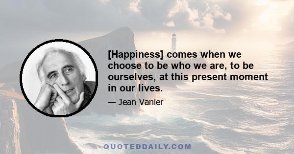 [Happiness] comes when we choose to be who we are, to be ourselves, at this present moment in our lives.