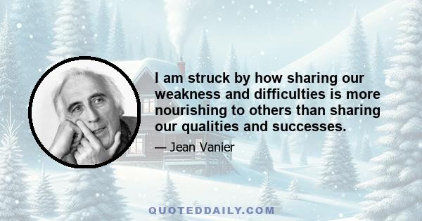 I am struck by how sharing our weakness and difficulties is more nourishing to others than sharing our qualities and successes.