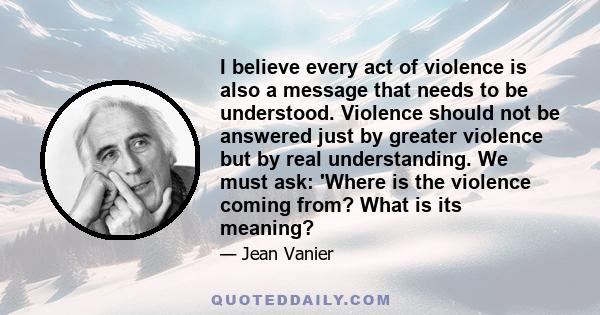 I believe every act of violence is also a message that needs to be understood. Violence should not be answered just by greater violence but by real understanding. We must ask: 'Where is the violence coming from? What is 