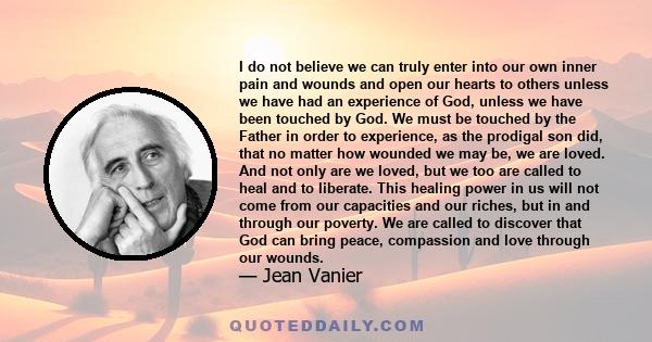 I do not believe we can truly enter into our own inner pain and wounds and open our hearts to others unless we have had an experience of God, unless we have been touched by God. We must be touched by the Father in order 