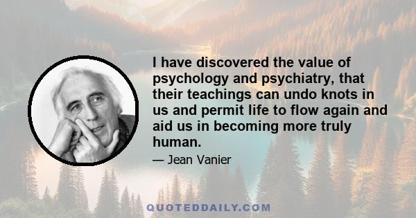 I have discovered the value of psychology and psychiatry, that their teachings can undo knots in us and permit life to flow again and aid us in becoming more truly human.