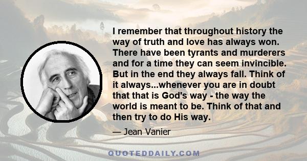 I remember that throughout history the way of truth and love has always won. There have been tyrants and murderers and for a time they can seem invincible. But in the end they always fall. Think of it always...whenever