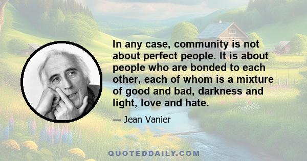 In any case, community is not about perfect people. It is about people who are bonded to each other, each of whom is a mixture of good and bad, darkness and light, love and hate.