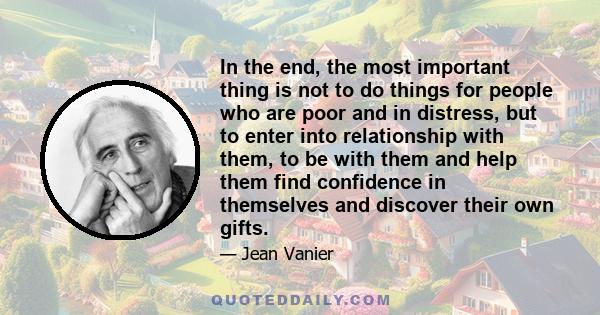 In the end, the most important thing is not to do things for people who are poor and in distress, but to enter into relationship with them, to be with them and help them find confidence in themselves and discover their