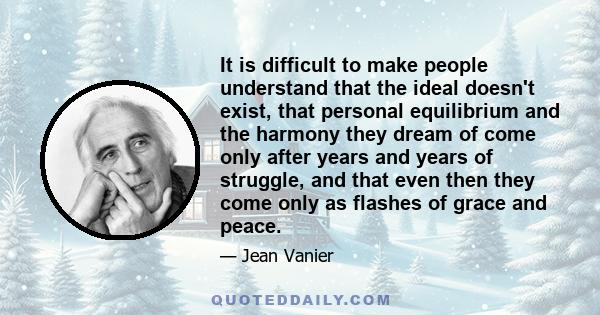 It is difficult to make people understand that the ideal doesn't exist, that personal equilibrium and the harmony they dream of come only after years and years of struggle, and that even then they come only as flashes