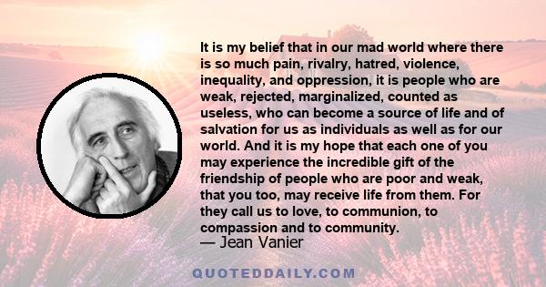 It is my belief that in our mad world where there is so much pain, rivalry, hatred, violence, inequality, and oppression, it is people who are weak, rejected, marginalized, counted as useless, who can become a source of 