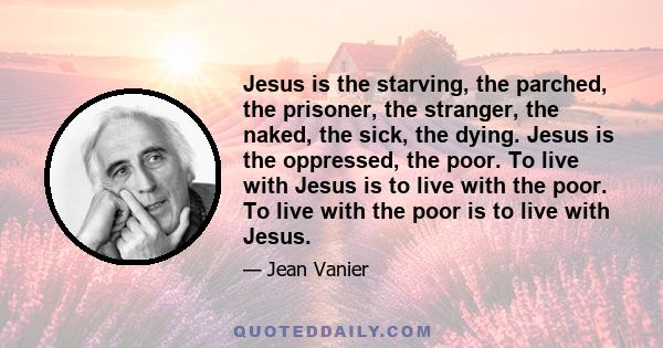 Jesus is the starving, the parched, the prisoner, the stranger, the naked, the sick, the dying. Jesus is the oppressed, the poor. To live with Jesus is to live with the poor. To live with the poor is to live with Jesus.