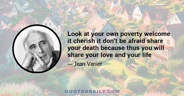 Look at your own poverty welcome it cherish it don't be afraid share your death because thus you will share your love and your life