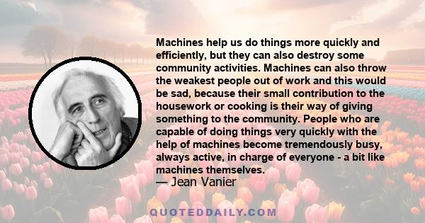 Machines help us do things more quickly and efficiently, but they can also destroy some community activities. Machines can also throw the weakest people out of work and this would be sad, because their small