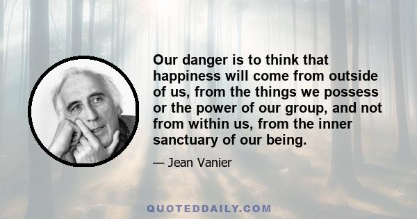 Our danger is to think that happiness will come from outside of us, from the things we possess or the power of our group, and not from within us, from the inner sanctuary of our being.