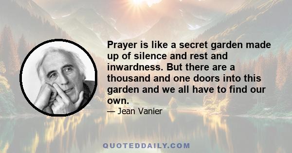 Prayer is like a secret garden made up of silence and rest and inwardness. But there are a thousand and one doors into this garden and we all have to find our own.