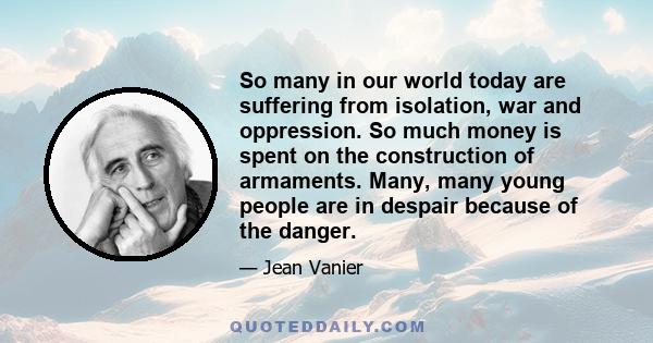 So many in our world today are suffering from isolation, war and oppression. So much money is spent on the construction of armaments. Many, many young people are in despair because of the danger.