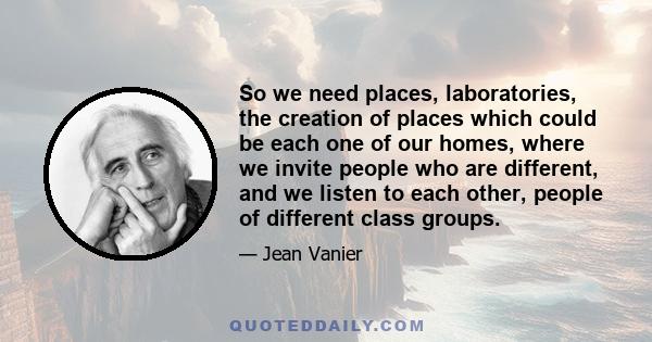 So we need places, laboratories, the creation of places which could be each one of our homes, where we invite people who are different, and we listen to each other, people of different class groups.