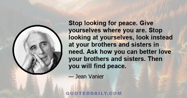 Stop looking for peace. Give yourselves where you are. Stop looking at yourselves, look instead at your brothers and sisters in need. Ask how you can better love your brothers and sisters. Then you will find peace.