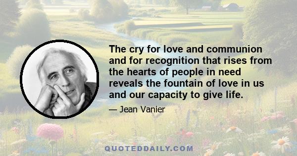 The cry for love and communion and for recognition that rises from the hearts of people in need reveals the fountain of love in us and our capacity to give life.