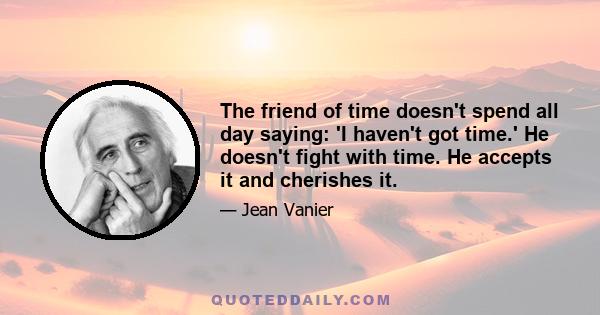 The friend of time doesn't spend all day saying: 'I haven't got time.' He doesn't fight with time. He accepts it and cherishes it.