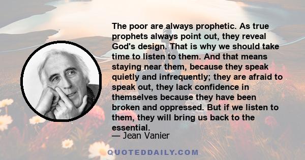 The poor are always prophetic. As true prophets always point out, they reveal God's design. That is why we should take time to listen to them. And that means staying near them, because they speak quietly and