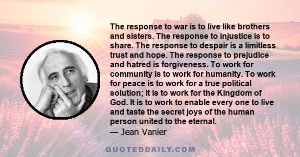 The response to war is to live like brothers and sisters. The response to injustice is to share. The response to despair is a limitless trust and hope. The response to prejudice and hatred is forgiveness. To work for