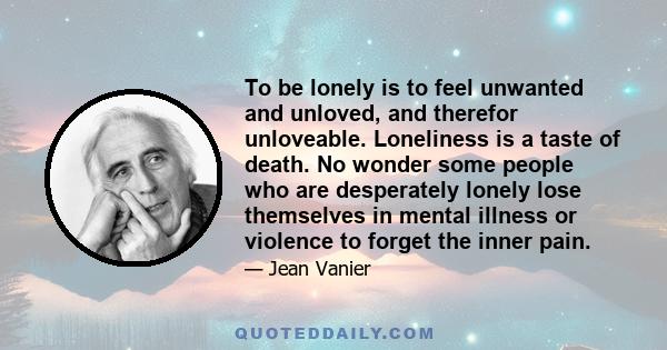 To be lonely is to feel unwanted and unloved, and therefor unloveable. Loneliness is a taste of death. No wonder some people who are desperately lonely lose themselves in mental illness or violence to forget the inner