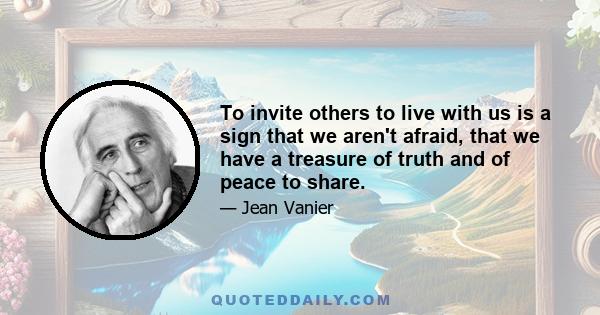 To invite others to live with us is a sign that we aren't afraid, that we have a treasure of truth and of peace to share.