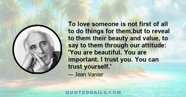 To love someone is not first of all to do things for them,but to reveal to them their beauty and value, to say to them through our attitude: 'You are beautiful. You are important. I trust you. You can trust yourself.'