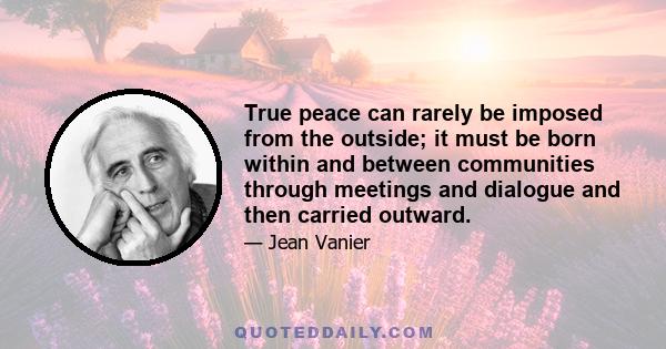 True peace can rarely be imposed from the outside; it must be born within and between communities through meetings and dialogue and then carried outward.